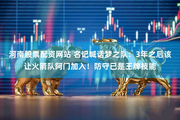 河南股票配资网站 名记喊话梦之队：3年之后该让火箭队阿门加入！防守已是王牌技能