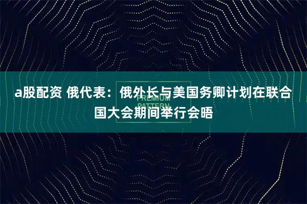 a股配资 俄代表：俄外长与美国务卿计划在联合国大会期间举行会晤