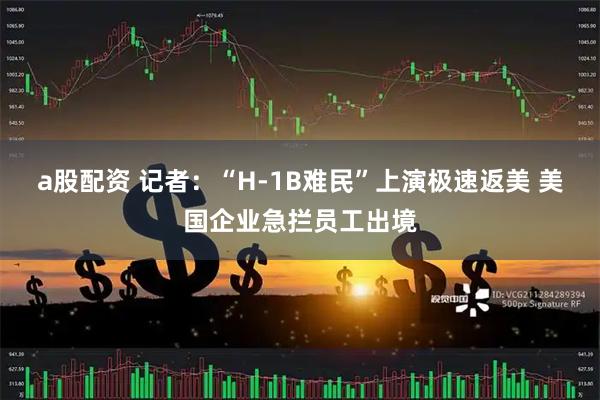 a股配资 记者：“H-1B难民”上演极速返美 美国企业急拦员工出境