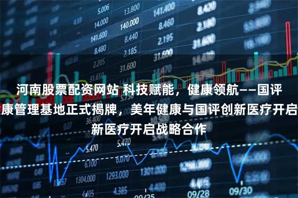 河南股票配资网站 科技赋能，健康领航——国评企业家健康管理基地正式揭牌，美年健康与国评创新医疗开启战略合作