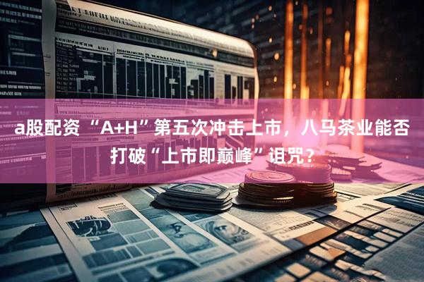 a股配资 “A+H”第五次冲击上市，八马茶业能否打破“上市即巅峰”诅咒？