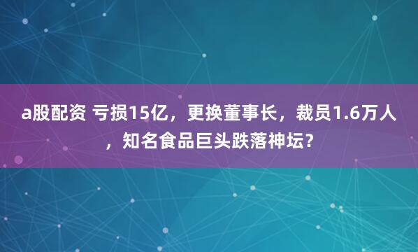 a股配资 亏损15亿，更换董事长，裁员1.6万人，知名食品巨头跌落神坛？