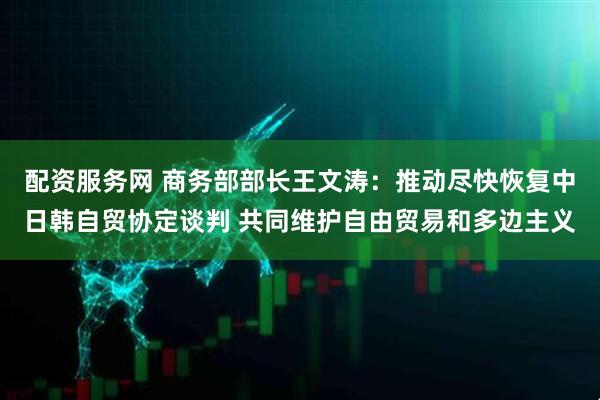 配资服务网 商务部部长王文涛：推动尽快恢复中日韩自贸协定谈判 共同维护自由贸易和多边主义
