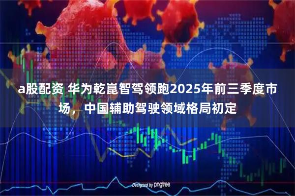 a股配资 华为乾崑智驾领跑2025年前三季度市场，中国辅助驾驶领域格局初定