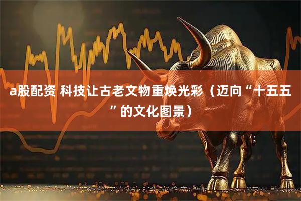 a股配资 科技让古老文物重焕光彩（迈向“十五五”的文化图景）