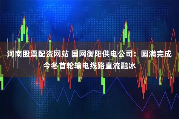 河南股票配资网站 国网衡阳供电公司：圆满完成今冬首轮输电线路直流融冰
