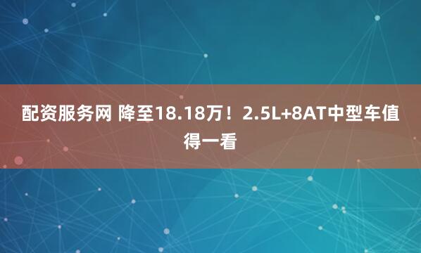 配资服务网 降至18.18万！2.5L+8AT中型车值得一看