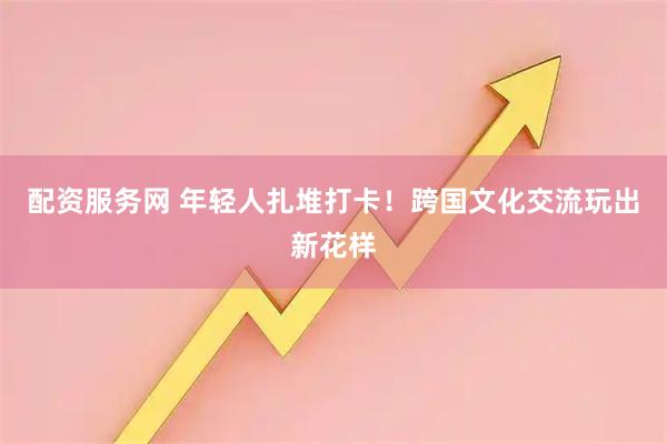 配资服务网 年轻人扎堆打卡！跨国文化交流玩出新花样
