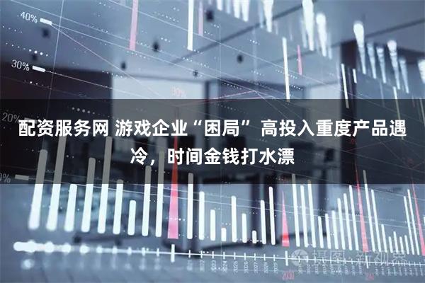 配资服务网 游戏企业“困局” 高投入重度产品遇冷,时间金钱打水漂