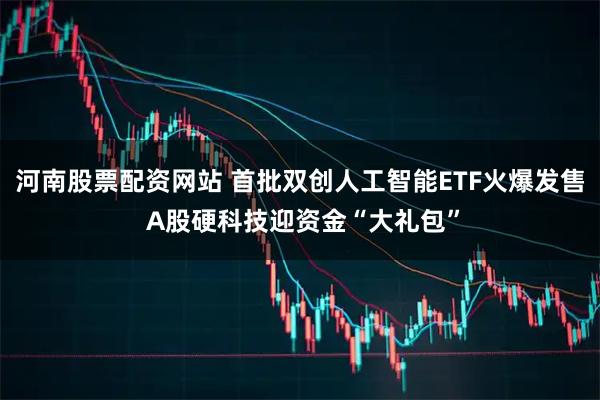 河南股票配资网站 首批双创人工智能ETF火爆发售 A股硬科技迎资金“大礼包”