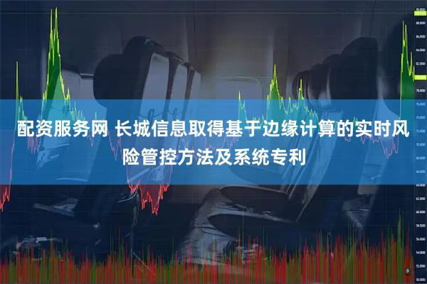 配资服务网 长城信息取得基于边缘计算的实时风险管控方法及系统专利