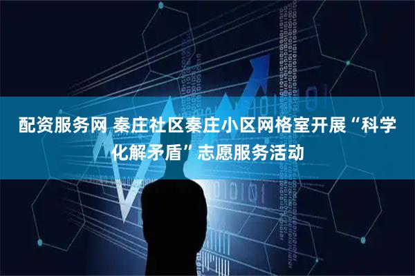 配资服务网 秦庄社区秦庄小区网格室开展“科学化解矛盾”志愿服务活动