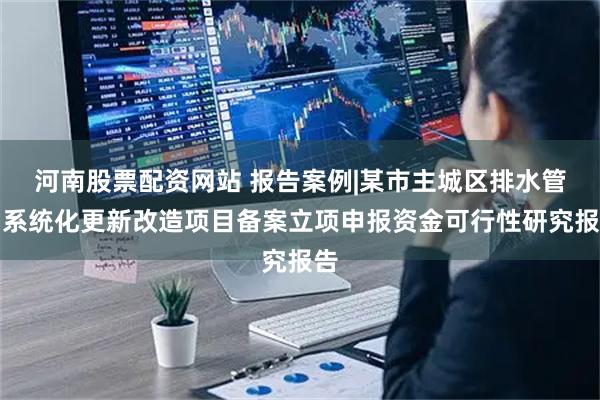 河南股票配资网站 报告案例|某市主城区排水管网系统化更新改造项目备案立项申报资金可行性研究报告