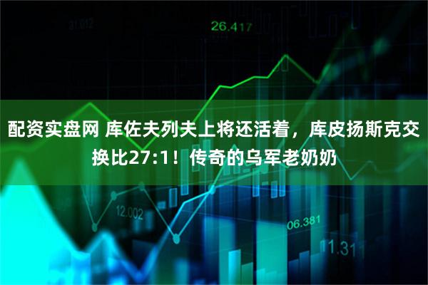 配资实盘网 库佐夫列夫上将还活着，库皮扬斯克交换比27:1！传奇的乌军老奶奶
