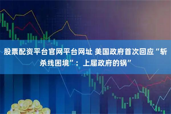股票配资平台官网平台网址 美国政府首次回应“斩杀线困境”：上届政府的锅”