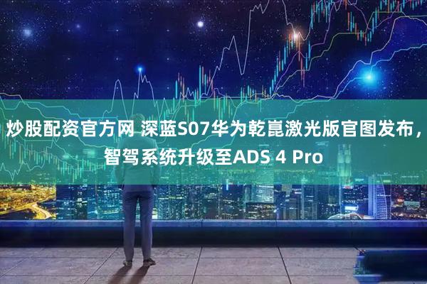 炒股配资官方网 深蓝S07华为乾崑激光版官图发布,智驾系统升级至ADS 4 Pro