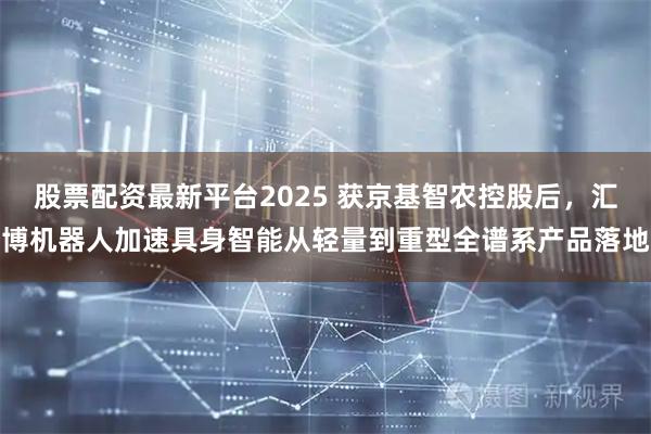 股票配资最新平台2025 获京基智农控股后，汇博机器人加速具身智能从轻量到重型全谱系产品落地