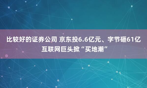 比较好的证券公司 京东投6.6亿元、字节砸61亿 互联网巨头掀“买地潮”