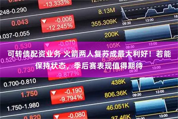 可转债配资业务 火箭两人复苏成最大利好！若能保持状态，季后赛表现值得期待