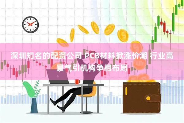 深圳知名的配资公司 PCB材料掀涨价潮 行业高景气引机构争相布局