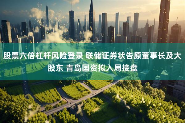 股票六倍杠杆风险登录 联储证券状告原董事长及大股东 青岛国资拟入局接盘