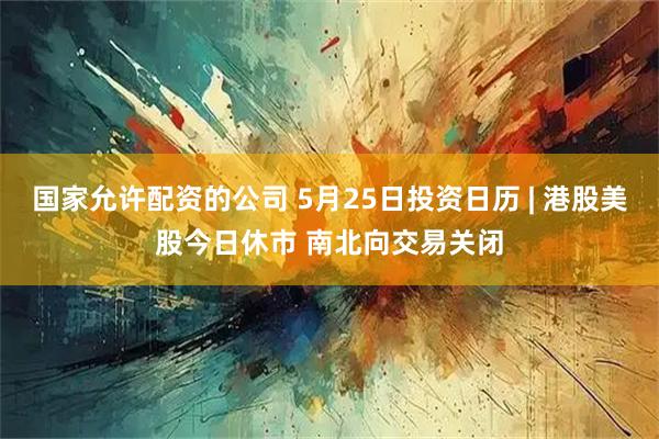 国家允许配资的公司 5月25日投资日历 | 港股美股今日休市 南北向交易关闭