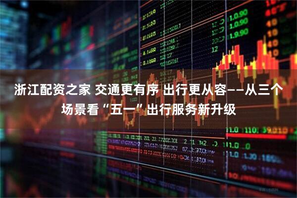 浙江配资之家 交通更有序 出行更从容——从三个场景看“五一”出行服务新升级