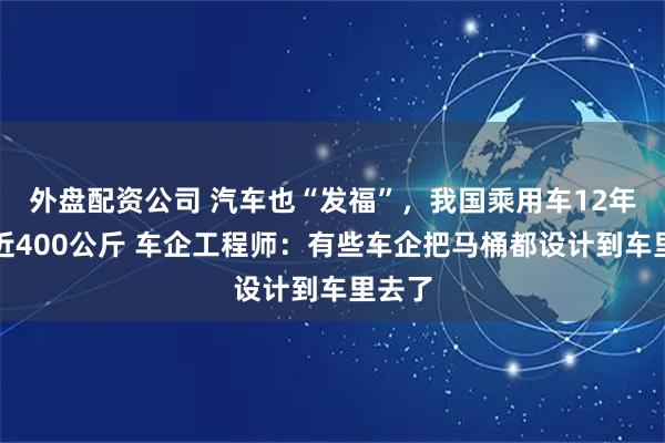 外盘配资公司 汽车也“发福”,我国乘用车12年胖了近400公斤 车企工程师:有些车企把马桶都设计到车里去了