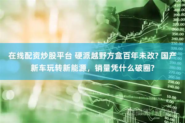 在线配资炒股平台 硬派越野方盒百年未改? 国产新车玩转新能源,销量凭什么破圈?