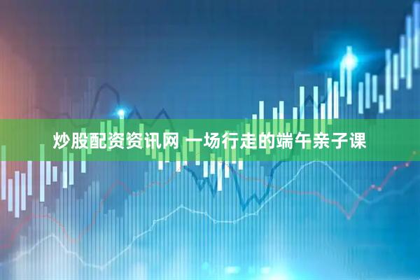 炒股配资资讯网 一场行走的端午亲子课
