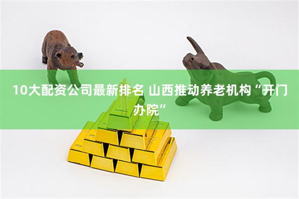 10大配资公司最新排名 山西推动养老机构“开门办院”