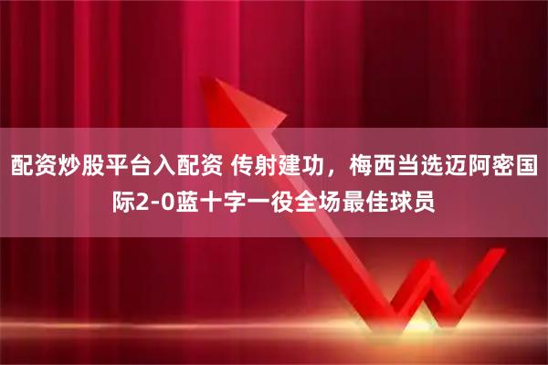 配资炒股平台入配资 传射建功，梅西当选迈阿密国际2-0蓝十字一役全场最佳球员