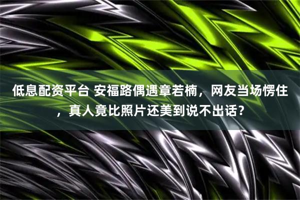 低息配资平台 安福路偶遇章若楠，网友当场愣住，真人竟比照片还美到说不出话？