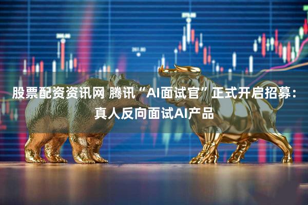 股票配资资讯网 腾讯“AI面试官”正式开启招募:真人反向面试AI产品
